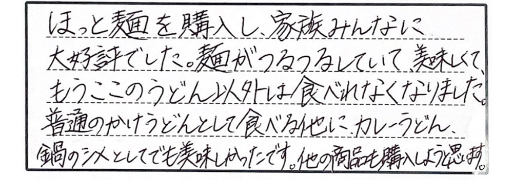 ほっと麺を購入し、家族みんなに大好評でした。麺がつるつるしていて、美味しくて、もうここのうどん以外は食べれなくなりました。普通のかけうどんとして食べる他に、カレーうどん、鍋のシメとしてでも美味しかったです。他の商品も購入しようと思います。